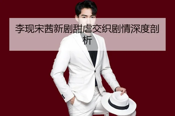 李现宋茜新剧甜虐交织剧情深度剖析